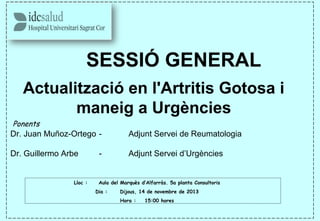 SESSIÓ GENERAL
Actualització en l'Artritis Gotosa i
maneig a Urgències
 Ponents
Dr. Juan Muñoz-Ortego - Adjunt Servei de Reumatologia
Dr. Guillermo Arbe - Adjunt Servei d’Urgències
Lloc : Aula del Marquès d’Alfarràs. 5a planta Consultoris
Dia : Dijous, 14 de novembre de 2013
Hora : 15:00 hores
 