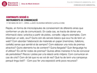PLA DE FORMACIÓ AMBIENTAL 2011
                                                                       COMUNICACIÓ AMBIENTAL




CONTINGUTS SESSIÓ 2:
INSTRUMENTS DE COMUNICACIÓ
17 DE MAIG DE 2011 - ORIOL LLADÓ I SUSANNA MÉNDEZ (LAVOLA.COM)


Repàs, en forma de microcàpsules de coneixement de diferents eines que
conformen un pla de comunicació. En cada cas, es tracta de donar una
informació clara i pràctica a partir de pistes, consells i alguns exemples. Com
dissenyar un web, avui? Quins són els serveis bàsics que avui ha de tenir un
web? Com abordar l'elaboració de materials en paper (memòries, fulletons,
cartells) sense que sembli el de sempre? Com elaborar una nota de premsa
atractiva? Quins elements ha de contenir? Quina llargada? Quin llenguatge ha
d’utilitzar? És útil fer rodes de premsa? Quines altres maneres hi ha de convocar
els periodistes? Riscos i pistes per a la relació amb mitjans: Com comunicar en
cas de crisi? Com dir bé que no es vol dir res? Què ha de tenir una campanya
perquè tingui èxit? - Com puc fer una exposició amb pocs recursos?
 