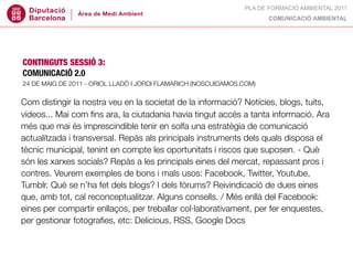 PLA DE FORMACIÓ AMBIENTAL 2011
                                                                       COMUNICACIÓ AMBIENTAL




CONTINGUTS SESSIÓ 3:
COMUNICACIÓ 2.0
24 DE MAIG DE 2011 - ORIOL LLADÓ I JORDI FLAMARICH (NOSCUIDAMOS.COM)


Com distingir la nostra veu en la societat de la informació? Notícies, blogs, tuits,
vídeos... Mai com ﬁns ara, la ciutadania havia tingut accés a tanta informació. Ara
més que mai és imprescindible tenir en solfa una estratègia de comunicació
actualitzada i transversal. Repàs als principals instruments dels quals disposa el
tècnic municipal, tenint en compte les oportunitats i riscos que suposen. - Què
són les xarxes socials? Repàs a les principals eines del mercat, repassant pros i
contres. Veurem exemples de bons i mals usos: Facebook, Twitter, Youtube,
Tumblr. Què se n’ha fet dels blogs? I dels fòrums? Reivindicació de dues eines
que, amb tot, cal reconceptualitzar. Alguns consells. / Més enllà del Facebook:
eines per compartir enllaços, per treballar col·laborativament, per fer enquestes,
per gestionar fotograﬁes, etc: Delicious, RSS, Google Docs
 