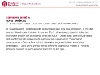 PLA DE FORMACIÓ AMBIENTAL 2011
                                                                          COMUNICACIÓ AMBIENTAL




CONTINGUTS SESSIÓ 4:
NOVES TENDÈNCIES
31 DE MAIG DE 2011 - ORIOL LLADÓ, ANNA FUSTER I DANIEL JULIÀ (PIMPAMPUM.NET)


Hi ha aplicacions i estratègies de comunicació que avui ens sorprenen, o ﬁns i tot
ens semblen impracticables i llunyanes. Però cal tenir-les presents i saber-les
interpretar, poden ser les nostres eines del futur. - Open-data: com utilitzar dates
de l'ajuntament de forma oberta i generar nous productes d'informació i
comunciació. - Com aplicar criteris de realitat augmentada en les nostres
estratègies. - Val la pena pensar en els diferents dispositius mòbils a l'hora de
plantejar accions de comunicació: l'univers de les app.
 