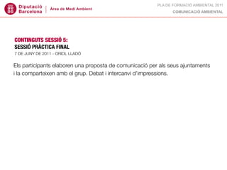 PLA DE FORMACIÓ AMBIENTAL 2011
                                                               COMUNICACIÓ AMBIENTAL




CONTINGUTS SESSIÓ 5:
SESSIÓ PRÀCTICA FINAL
7 DE JUNY DE 2011 - ORIOL LLADÓ


Els participants elaboren una proposta de comunicació per als seus ajuntaments
i la comparteixen amb el grup. Debat i intercanvi d’impressions.
 