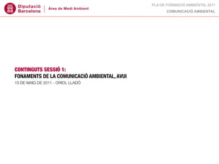 PLA DE FORMACIÓ AMBIENTAL 2011
                                                    COMUNICACIÓ AMBIENTAL




CONTINGUTS SESSIÓ 1:
FONAMENTS DE LA COMUNICACIÓ AMBIENTAL, AVUI
10 DE MAIG DE 2011 - ORIOL LLADÓ
 