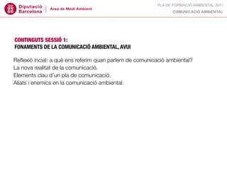 PLA DE FORMACIÓ AMBIENTAL 2011
                                                               COMUNICACIÓ AMBIENTAL




CONTINGUTS SESSIÓ 1:
FONAMENTS DE LA COMUNICACIÓ AMBIENTAL, AVUI

Reﬂexió incial: a què ens referim quan parlem de comunicació ambiental?
La nova realitat de la comunicació.
Elements clau d’un pla de comunicació.
Aliats i enemics en la comunicació ambiental.
 