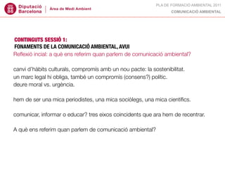 PLA DE FORMACIÓ AMBIENTAL 2011
                                                                  COMUNICACIÓ AMBIENTAL




CONTINGUTS SESSIÓ 1:
FONAMENTS DE LA COMUNICACIÓ AMBIENTAL, AVUI
Reﬂexió incial: a què ens referim quan parlem de comunicació ambiental?

canvi d’hàbits culturals, compromís amb un nou pacte: la sostenibilitat.
un marc legal hi obliga, també un compromís (consens?) polític.
deure moral vs. urgència.

hem de ser una mica periodistes, una mica sociòlegs, una mica cientíﬁcs.

comunicar, informar o educar? tres eixos coincidents que ara hem de recentrar.

A què ens referim quan parlem de comunicació ambiental?
 