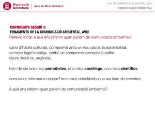 PLA DE FORMACIÓ AMBIENTAL 2011
                                                                  COMUNICACIÓ AMBIENTAL




CONTINGUTS SESSIÓ 1:
FONAMENTS DE LA COMUNICACIÓ AMBIENTAL, AVUI
Reﬂexió incial: a què ens referim quan parlem de comunicació ambiental?

canvi d’hàbits culturals, compromís amb un nou pacte: la sostenibilitat.
un marc legal hi obliga, també un compromís (consens?) polític.
deure moral vs. urgència.

hem de ser una mica periodistes, una mica sociòlegs, una mica cientíﬁcs.

comunicar, informar o educar? tres eixos coincidents que ara hem de recentrar.

A què ens referim quan parlem de comunicació ambiental?
 