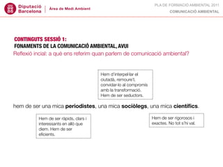 PLA DE FORMACIÓ AMBIENTAL 2011
                                                                         COMUNICACIÓ AMBIENTAL




CONTINGUTS SESSIÓ 1:
FONAMENTS DE LA COMUNICACIÓ AMBIENTAL, AVUI
Reﬂexió incial: a què ens referim quan parlem de comunicació ambiental?



canvi d’hàbits culturals, compromís amb d’interpel·lar el
                                    Hem un nou pacte: la sostenibilitat.
                                    ciutadà, remoure’l,
un marc legal hi obliga, també un compromís al compromís polític.
                                    convidar-lo (consens?)
deure moral vs. urgència.           amb la transformació.
                                        Hem de ser seductors.

hem de ser una mica periodistes, una mica sociòlegs, una mica cientíﬁcs.

                                                                Hem de ser rigorosos i
comunicar,Hem de ser ràpids, que i tres eixos coincidents que exactes. Node recentrar.
                               clars
            informar o educar?
          interessants en allò
                                                              ara hem tot s’hi val.
            diem. Hem de ser
A què   ens eﬁcients. quan parlem
            referim                 de comunicació ambiental?
 