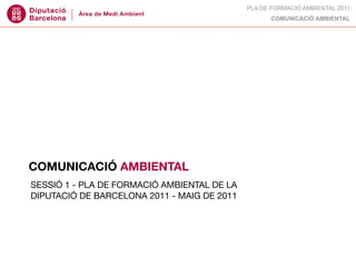 PLA DE FORMACIÓ AMBIENTAL 2011
                                                   COMUNICACIÓ AMBIENTAL




COMUNICACIÓ AMBIENTAL
SESSIÓ 1 - PLA DE FORMACIÓ AMBIENTAL DE LA
DIPUTACIÓ DE BARCELONA 2011 - MAIG DE 2011
 