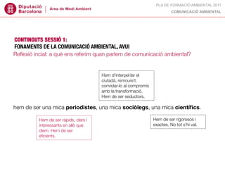 PLA DE FORMACIÓ AMBIENTAL 2011
                                                                         COMUNICACIÓ AMBIENTAL




CONTINGUTS SESSIÓ 1:
FONAMENTS DE LA COMUNICACIÓ AMBIENTAL, AVUI
Reﬂexió incial: a què ens referim quan parlem de comunicació ambiental?



canvi d’hàbits culturals, compromís amb d’interpel·lar el
                                    Hem un nou pacte: la sostenibilitat.
                                    ciutadà, remoure’l,
un marc legal hi obliga, també un compromís al compromís polític.
                                    convidar-lo (consens?)
deure moral vs. urgència.           amb la transformació.
                                        Hem de ser seductors.

hem de ser una mica periodistes, una mica sociòlegs, una mica cientíﬁcs.

                                                                Hem de ser rigorosos i
comunicar,Hem de ser ràpids, que i tres eixos coincidents que exactes. Node recentrar.
                               clars
            informar o educar?
          interessants en allò
                                                              ara hem tot s’hi val.
            diem. Hem de ser
A què   ens eﬁcients. quan parlem
            referim                 de comunicació ambiental?
 