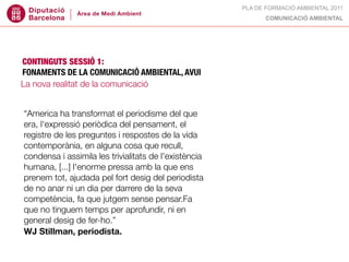 PLA DE FORMACIÓ AMBIENTAL 2011
                                                             COMUNICACIÓ AMBIENTAL




CONTINGUTS SESSIÓ 1:
FONAMENTS DE LA COMUNICACIÓ AMBIENTAL, AVUI
La nova realitat de la comunicació


“America ha transformat el periodisme del que
era, l'expressió periòdica del pensament, el
registre de les preguntes i respostes de la vida
contemporània, en alguna cosa que recull,
condensa i assimila les trivialitats de l'existència
humana, [...] l'enorme pressa amb la que ens
prenem tot, ajudada pel fort desig del periodista
de no anar ni un dia per darrere de la seva
competència, fa que jutgem sense pensar.Fa
que no tinguem temps per aprofundir, ni en
general desig de fer-ho.”
WJ Stillman, periodista.
 