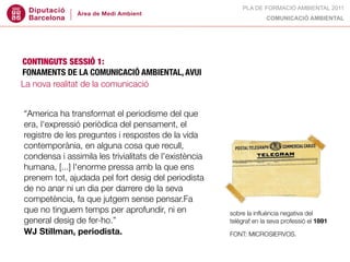 PLA DE FORMACIÓ AMBIENTAL 2011
                                                                    COMUNICACIÓ AMBIENTAL




CONTINGUTS SESSIÓ 1:
FONAMENTS DE LA COMUNICACIÓ AMBIENTAL, AVUI
La nova realitat de la comunicació


“America ha transformat el periodisme del que
era, l'expressió periòdica del pensament, el
registre de les preguntes i respostes de la vida
contemporània, en alguna cosa que recull,
condensa i assimila les trivialitats de l'existència
humana, [...] l'enorme pressa amb la que ens
prenem tot, ajudada pel fort desig del periodista
de no anar ni un dia per darrere de la seva
competència, fa que jutgem sense pensar.Fa
que no tinguem temps per aprofundir, ni en             sobre la inﬂuència negativa del
general desig de fer-ho.”                              telègraf en la seva professió el 1891
WJ Stillman, periodista.                               FONT: MICROSIERVOS.
 
