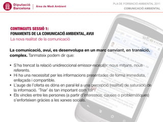 PLA DE FORMACIÓ AMBIENTAL 2011
                                                                   COMUNICACIÓ AMBIENTAL




CONTINGUTS SESSIÓ 1:
FONAMENTS DE LA COMUNICACIÓ AMBIENTAL, AVUI
La nova realitat de la comunicació

La comunicació, avui, es desenvolupa en un marc canviant, en transició,
complex. Tanmateix podem dir que:

• S’ha trencat la relació unidireccional emissor-receptor: nous mitjans, nous
  referents.
• Hi ha una necessitat per les informacions presentades de forma immediata,
  enllaçada i compartible.
• L’auge de l’oferta es dóna en paral·lel a una percepció (realitat) de saturació de
  la informació. ‘Triar’ és tan important com ‘dir’.
• Els vincles entre les persones (a partir d’interessos, causes o problemàtiques)
  s’enforteixen gràcies a les xarxes socials.
 