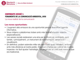 PLA DE FORMACIÓ AMBIENTAL 2011
                                                                   COMUNICACIÓ AMBIENTAL




CONTINGUTS SESSIÓ 1:
FONAMENTS DE LA COMUNICACIÓ AMBIENTAL, AVUI
La nova realitat de la comunicació

Les noves oportunitats:
• L’augment dels emissors és una oportunitat perquè diversiﬁca l’agenda
  informativa.
• Nous mitjans o plataformes troben amb més facilitat el públic objectiu
  (especialització).
• Les xarxes socials esdevenen una eina per la difusió de continguts, però
  també, i principalment, un instrument de transformació, vertebració i
  visualització.
• En deﬁnitiva: podem estendre millor els valors pels quals treballem, arribant
  amb més eﬁciència al nostre públic. Disposem d’eines per calibrar els nostres
  impactes i és fàcil ajustar l’estratègia. Tot plegat per un cost molt menor al que
  era tradicional.
 