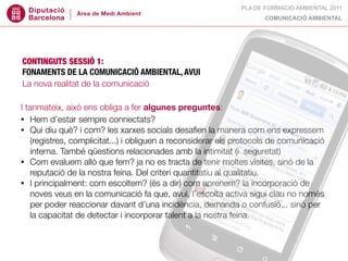 PLA DE FORMACIÓ AMBIENTAL 2011
                                                                     COMUNICACIÓ AMBIENTAL




CONTINGUTS SESSIÓ 1:
FONAMENTS DE LA COMUNICACIÓ AMBIENTAL, AVUI
La nova realitat de la comunicació

I tanmateix, això ens obliga a fer algunes preguntes:
• Hem d’estar sempre connectats?
• Qui diu què? i com? les xarxes socials desaﬁen la manera com ens expressem
    (registres, complicitat...) i obliguen a reconsiderar els protocols de comunicació
    interna. També qüestions relacionades amb la intimitat (i  seguretat)
• Com evaluem allò que fem? ja no es tracta de tenir moltes visites, sinó de la
    reputació de la nostra feina. Del criteri quantitatiu al qualitatiu.
• I principalment: com escoltem? (és a dir) com aprenem? la incorporació de
    noves veus en la comunicació fa que, avui, l’escolta activa sigui clau no només
    per poder reaccionar davant d’una incidència, demanda o confusió... sinó per
    la capacitat de detectar i incorporar talent a la nostra feina.
 