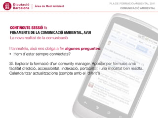 PLA DE FORMACIÓ AMBIENTAL 2011
                                                                        COMUNICACIÓ AMBIENTAL




CONTINGUTS SESSIÓ 1:
FONAMENTS DE LA COMUNICACIÓ AMBIENTAL, AVUI
La nova realitat de la comunicació

I tanmateix, això ens obliga a fer algunes preguntes:
• Hem d’estar sempre connectats?


Sí. Explorar la formació d’un comunity manager. Apostar per fórmules amb
facilitat d’edició, accessibilitat, indexació, portabilitat i una mobilitat ben resolta.
Calendaritzar actualitzacions (compte amb el ‘diferit’!)
 