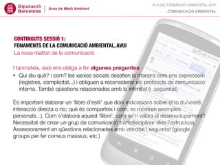 PLA DE FORMACIÓ AMBIENTAL 2011
                                                                     COMUNICACIÓ AMBIENTAL




CONTINGUTS SESSIÓ 1:
FONAMENTS DE LA COMUNICACIÓ AMBIENTAL, AVUI
La nova realitat de la comunicació

I tanmateix, això ens obliga a fer algunes preguntes:
• Qui diu què? i com? les xarxes socials desaﬁen la manera com ens expressem
    (registres, complicitat...) i obliguen a reconsiderar els protocols de comunicació
    interna. També qüestions relacionades amb la intimitat (i  seguretat)

És important elaborar un ‘llibre d’estil’ que doni indicacions sobre el to (tu/vostè;
interacció directa o no; què és comparteix i com; es mostren exemples
personals...). Com s’elabora aquest ‘llibre’, com se’n valora el desenvolupament?
Necessitat de crear un grup de comunicació transdisciplinar dins l’estructura.
Assessorament en qüestions relacionades amb intimitat i seguretat (google
groups per fer correus massius, etc.)
 