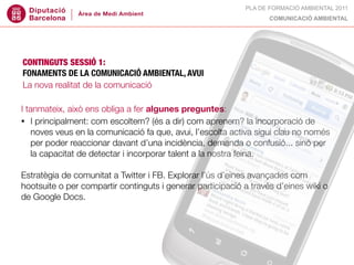 PLA DE FORMACIÓ AMBIENTAL 2011
                                                                   COMUNICACIÓ AMBIENTAL




CONTINGUTS SESSIÓ 1:
FONAMENTS DE LA COMUNICACIÓ AMBIENTAL, AVUI
La nova realitat de la comunicació

I tanmateix, això ens obliga a fer algunes preguntes:
• I principalment: com escoltem? (és a dir) com aprenem? la incorporació de
    noves veus en la comunicació fa que, avui, l’escolta activa sigui clau no només
    per poder reaccionar davant d’una incidència, demanda o confusió... sinó per
    la capacitat de detectar i incorporar talent a la nostra feina.

Estratègia de comunitat a Twitter i FB. Explorar l’ús d’eines avançades com
hootsuite o per compartir continguts i generar participació a través d’eines wiki o
de Google Docs.
 