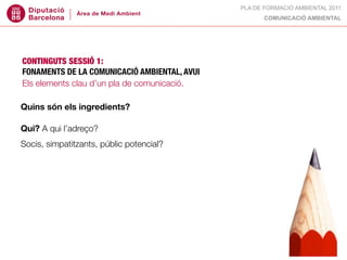 PLA DE FORMACIÓ AMBIENTAL 2011
                                                    COMUNICACIÓ AMBIENTAL




CONTINGUTS SESSIÓ 1:
FONAMENTS DE LA COMUNICACIÓ AMBIENTAL, AVUI
Els elements clau d’un pla de comunicació.

Quins són els ingredients?

Qui? A qui l’adreço?
Socis, simpatitzants, públic potencial?
 