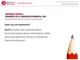 PLA DE FORMACIÓ AMBIENTAL 2011
                                                                  COMUNICACIÓ AMBIENTAL




CONTINGUTS SESSIÓ 1:
FONAMENTS DE LA COMUNICACIÓ AMBIENTAL, AVUI
Els elements clau d’un pla de comunicació.

Quins són els ingredients?

Com? De quines eines i protocols disposo.
Qui són els impulsors del pla: personal tècnic i polític.
Quins ﬂuxes segueix la informació: comandament.
Quines eines faig servir?
 