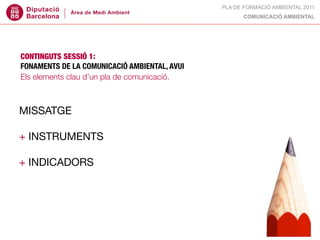 PLA DE FORMACIÓ AMBIENTAL 2011
                                                    COMUNICACIÓ AMBIENTAL




CONTINGUTS SESSIÓ 1:
FONAMENTS DE LA COMUNICACIÓ AMBIENTAL, AVUI
Els elements clau d’un pla de comunicació.



MISSATGE

+ INSTRUMENTS

+ INDICADORS
 