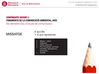 PLA DE FORMACIÓ AMBIENTAL 2011
                                                                COMUNICACIÓ AMBIENTAL




CONTINGUTS SESSIÓ 1:
FONAMENTS DE LA COMUNICACIÓ AMBIENTAL, AVUI
Els elements clau d’un pla de comunicació.


                       el que fas
MISSATGE               + el que representes

                         ‣   Missió + valors
                         ‣   Objectius
                         ‣   Públic potencial
                         ‣   Pla d’impactes: activitats
                             previstes, declaracions,
                             propostes...
                         ‣   Durada
 
