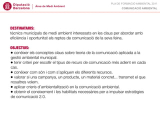 PLA DE FORMACIÓ AMBIENTAL 2011
                                                                  COMUNICACIÓ AMBIENTAL




DESTINATARIS:
tècnics municipals de medi ambient interessats en les claus per abordar amb
eﬁciència i oportunitat els reptes de comunicació de la seva feina.

OBJECTIUS:
• conèixer els conceptes claus sobre teoria de la comunicació aplicada a la
gestió ambiental municipal.
• tenir criteri per escollir el tipus de recurs de comunicació més adient en cada
cas.
• conèixer com són i com s’apliquen els diferents recursos.
• valorar si una campanya, un producte, un material concret... transmet el que
nosaltres volem.
• aplicar crieris d’ambientalització en la comunicació ambiental.
• obtenir el coneixement i les habilitats necessàries per a impulsar estratègies
de comunicació 2.0.
 