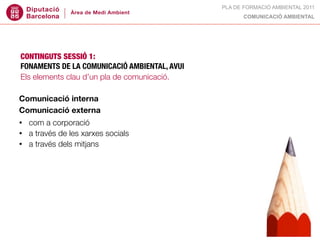 PLA DE FORMACIÓ AMBIENTAL 2011
                                                    COMUNICACIÓ AMBIENTAL




CONTINGUTS SESSIÓ 1:
FONAMENTS DE LA COMUNICACIÓ AMBIENTAL, AVUI
Els elements clau d’un pla de comunicació.

Comunicació interna
Comunicació externa
•   com a corporació
•   a través de les xarxes socials
•   a través dels mitjans
 
