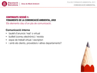 PLA DE FORMACIÓ AMBIENTAL 2011
                                                               COMUNICACIÓ AMBIENTAL




CONTINGUTS SESSIÓ 1:
FONAMENTS DE LA COMUNICACIÓ AMBIENTAL, AVUI
Els elements clau d’un pla de comunicació.

Comunicació interna
• taulell d’anuncis ‘real’ o virtual
• butlletí (correu electrònic) / revista
• espai de treball virtual / escriptori
• i amb els clients, proveïdors i altres departaments?
 