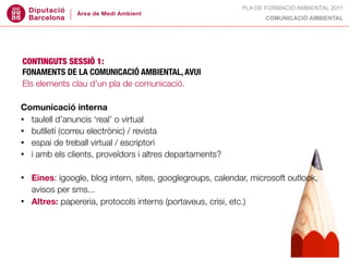 PLA DE FORMACIÓ AMBIENTAL 2011
                                                                   COMUNICACIÓ AMBIENTAL




CONTINGUTS SESSIÓ 1:
FONAMENTS DE LA COMUNICACIÓ AMBIENTAL, AVUI
Els elements clau d’un pla de comunicació.

Comunicació interna
• taulell d’anuncis ‘real’ o virtual
• butlletí (correu electrònic) / revista
• espai de treball virtual / escriptori
• i amb els clients, proveïdors i altres departaments?


•   Eines: igoogle, blog intern, sites, googlegroups, calendar, microsoft outlook,
    avisos per sms...
•   Altres: papereria, protocols interns (portaveus, crisi, etc.)
 