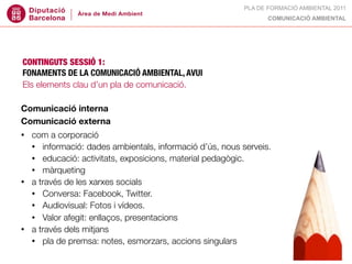 PLA DE FORMACIÓ AMBIENTAL 2011
                                                                 COMUNICACIÓ AMBIENTAL




CONTINGUTS SESSIÓ 1:
FONAMENTS DE LA COMUNICACIÓ AMBIENTAL, AVUI
Els elements clau d’un pla de comunicació.

Comunicació interna
Comunicació externa
•   com a corporació
    • informació: dades ambientals, informació d’ús, nous serveis.
    • educació: activitats, exposicions, material pedagògic.
    • màrqueting
•   a través de les xarxes socials
    • Conversa: Facebook, Twitter.
    • Audiovisual: Fotos i vídeos.
    • Valor afegit: enllaços, presentacions
•   a través dels mitjans
    • pla de premsa: notes, esmorzars, accions singulars
 