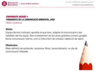 PLA DE FORMACIÓ AMBIENTAL 2011
                                                                  COMUNICACIÓ AMBIENTAL




CONTINGUTS SESSIÓ 1:
FONAMENTS DE LA COMUNICACIÓ AMBIENTAL, AVUI
Aliats i enemics

Aliats:
Equips tècnics motivats: aproﬁtar el que tens, adaptar la comunicació a les
habilitats del teu equip. Bon coneixement de les eines gratuïtes (univers google).
Bona comunicació interna, com a instrument de cohesió i detecció de talent.

Obstacles:
Mala deﬁnició de protocols, excessius ﬁltres, burocratització, un pla de
comunicació inﬂexible.
 