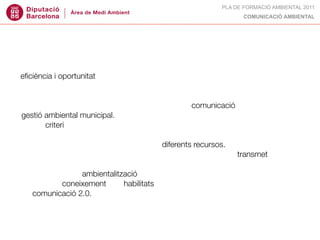 PLA DE FORMACIÓ AMBIENTAL 2011
                                                                  COMUNICACIÓ AMBIENTAL




DESTINATARIS:
tècnics municipals de medi ambient interessats en les claus per abordar amb
eﬁciència i oportunitat els reptes de comunicació de la seva feina.

OBJECTIUS:
• conèixer els conceptes claus sobre teoria de la comunicació aplicada a la
gestió ambiental municipal.
• tenir criteri per escollir el tipus de recurs de comunicació més adient en cada
cas.
• conèixer com són i com s’apliquen els diferents recursos.
• valorar si una campanya, un producte, un material concret... transmet el que
nosaltres volem.
• aplicar crieris d’ambientalització en la comunicació ambiental.
• obtenir el coneixement i les habilitats necessàries per a impulsar estratègies
de comunicació 2.0.
 
