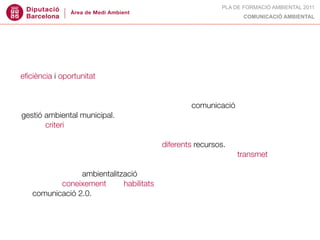 PLA DE FORMACIÓ AMBIENTAL 2011
                                                                  COMUNICACIÓ AMBIENTAL




DESTINATARIS:
tècnics municipals de medi ambient interessats en les claus per abordar amb
eﬁciència i oportunitat els reptes de comunicació de la seva feina.

OBJECTIUS:
• conèixer els conceptes claus sobre teoria de la comunicació aplicada a la
gestió ambiental municipal.
• tenir criteri per escollir el tipus de recurs de comunicació més adient en cada
cas.
• conèixer com són i com s’apliquen els diferents recursos.
• valorar si una campanya, un producte, un material concret... transmet el que
nosaltres volem.
• aplicar crieris d’ambientalització en la comunicació ambiental.
• obtenir el coneixement i les habilitats necessàries per a impulsar estratègies
de comunicació 2.0.
 