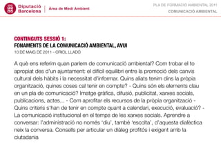 PLA DE FORMACIÓ AMBIENTAL 2011
                                                                  COMUNICACIÓ AMBIENTAL




CONTINGUTS SESSIÓ 1:
FONAMENTS DE LA COMUNICACIÓ AMBIENTAL, AVUI
10 DE MAIG DE 2011 - ORIOL LLADÓ


A què ens referim quan parlem de comunicació ambiental? Com trobar el to
apropiat des d'un ajuntament: el difícil equilibri entre la promoció dels canvis
cultural dels hàbits i la necessitat d'informar. Quins aliats tenim dins la pròpia
organització, quines coses cal tenir en compte? - Quins són els elements clau
en un pla de comunicació? Imatge gràﬁca, difusió, publicitat, xarxes socials,
publicacions, actes... - Com aproﬁtar els recursos de la pròpia organització -
Quins criteris s'han de tenir en compte quant a calendari, execució, evaluació? -
La comunicació institucional en el temps de les xarxes socials. Aprendre a
conversar: l’administració no només ‘diu’, també ‘escolta’, d’aquesta dialèctica
neix la conversa. Consells per articular un diàleg proﬁtós i exigent amb la
ciutadania
 