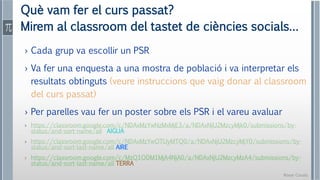 Roser Canals
Què vam fer el curs passat?
Mirem al classroom del tastet de ciències socials…
› Cada grup va escollir un PSR
› Va fer una enquesta a una mostra de població i va interpretar els
resultats obtinguts (veure instruccions que vaig donar al classroom
del curs passat)
› Per parelles vau fer un poster sobre els PSR i el vareu avaluar
› https://classroom.google.com/c/NDAxMzYwNzMxMjE3/a/NDAxNjU2MzcyMjk0/submissions/by-
status/and-sort-name/all AIGUA
› https://classroom.google.com/c/NDAxMzYwOTUyMTQ0/a/NDAxNjU2MzcyMjY0/submissions/by-
status/and-sort-last-name/all AIRE
› https://classroom.google.com/c/MzQ1ODM1MjA4NjA0/a/NDAxNjU2MzcyMzA4/submissions/by-
status/and-sort-last-name/all TERRA
 