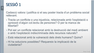 Roser Canals
SESSIÓ 1
Cadascú valora i justifica si el seu poster tracta d’un problema social
rellevant.
› Tracta un conflicte o una injustícia, relacionada amb l’explotació o
opressió d’algún col.lectiu de persones? O per la manca de
llibertat?
› Pot ser un conflicte relacionat amb la destrucció del medi ambient
o amb l’explotació indiscriminada dels recursos naturals?
› Está relacionat amb la vulneració dels drets humans? Quins?
› Hi ha solucions possibles? Requereix la implicació de la
ciutadania?
 