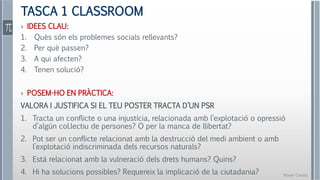 Roser Canals
TASCA 1 CLASSROOM
› IDEES CLAU:
1. Quès són els problemes socials rellevants?
2. Per què passen?
3. A qui afecten?
4. Tenen solució?
› POSEM-HO EN PRÀCTICA:
VALORA I JUSTIFICA SI EL TEU POSTER TRACTA D’UN PSR
1. Tracta un conflicte o una injustícia, relacionada amb l’explotació o opressió
d’algún col.lectiu de persones? O per la manca de llibertat?
2. Pot ser un conflicte relacionat amb la destrucció del medi ambient o amb
l’explotació indiscriminada dels recursos naturals?
3. Está relacionat amb la vulneració dels drets humans? Quins?
4. Hi ha solucions possibles? Requereix la implicació de la ciutadania?
 