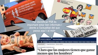 Per identificar PSR és
important estar ben informats i
atents a l’actualitat del que
passa aquí i al món
 