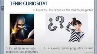 Roser Canals
TENIR CURIOSITAT
> I els joves, quines preguntes es fan?
> Els adults tenen més
respostes que preguntes
> Els nens i les nenes es fan moltes preguntes
 