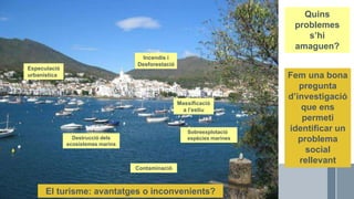 Roser Canals
POBLE DE
LA COSTA
MAR
MUNTANYES
I BOSC
EMBARCACIONS
DE PESCA
EMBARCACIONS
ESPORTIVES
TURISME DE
SOL I PLATJA
Massificació
a l’estiu
Especulació
urbanística
Incendis i
Desforestació
Sobreexplotació
espècies marines
Contaminació
Quins
problemes
s’hi
amaguen?
Destrucció dels
ecosistemes marins
Fem una bona
pregunta
d’investigació
que ens
permeti
identificar un
problema
social
rellevant
El turisme: avantatges o inconvenients?
 