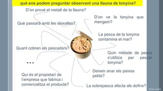 Roser Canals
D’on ve la tonyina que
mengem?
La pesca de la tonyina
contamina el mar?
Quin mètode de pesca
s’utilitza per pescar
tonyina?
Deixen anar els peixos
petits?
La sobrepesca afecta als dofins?
D’on prové el metall de la llauna?
Què passarà amb les deixalles?
Qui és el propietari de
l’empresa que fabrica i
comercialitza el producte?
Quant cobren els pescadors?
…
què ens podem preguntar observant una llauna de tonyina?
 