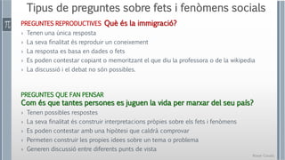 Roser Canals
Tipus de preguntes sobre fets i fenòmens socials
PREGUNTES REPRODUCTIVES Què és la immigració?
› Tenen una única resposta
› La seva finalitat és reproduir un coneixement
› La resposta es basa en dades o fets
› Es poden contestar copiant o memoritzant el que diu la professora o de la wikipedia
› La discussió i el debat no són possibles.
PREGUNTES QUE FAN PENSAR
Com és que tantes persones es juguen la vida per marxar del seu país?
› Tenen possibles respostes
› La seva finalitat és construir interpretacions pròpies sobre els fets i fenòmens
› Es poden contestar amb una hipòtesi que caldrà comprovar
› Permeten construir les propies idees sobre un tema o problema
› Generen discussió entre diferents punts de vista
 