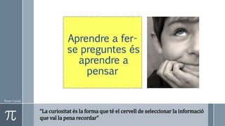 Roser Canals
Aprendre a fer-
se preguntes és
aprendre a
pensar
“La curiositat és la forma que té el cervell de seleccionar la informació
que val la pena recordar”
 
