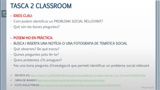 Roser Canals
TASCA 2 CLASSROOM
› IDEES CLAU:
- Com podem identificar un PROBLEMA SOCIAL RELLEVANT?
- Què són les bones preguntes?
› POSEM-HO EN PRÀCTICA:
› BUSCA I INSERTA UNA NOTÍCIA O UNA FOTOGRAFIA DE TEMÀTICA SOCIAL
- Què observes? De què tracta?
- Quines preguntes pots fer-te?
- Quins problemes s’hi amaguen?
- Fes una bona pregunta d’investigació que permeti identificar un problema social rellevant
 REVISTA XQ https://mailchi.mp/a820e8fa02b4/revista-xq-actualitat-per-a-noies-i-nois-de-12-a-16-anys?e=fa09941b9c
 OBRA DE BANSKYhttps://www.oldskull.net/street-art/banksy-mas-que-un-artista/
 FOTO WOLD PRESShttps://www.cccb.org/ca/exposicions/fitxa/world-press-photo-2022/238209
 
