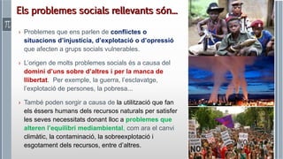 Roser Canals
› Problemes que ens parlen de conflictes o
situacions d’injustícia, d’explotació o d’opressió
que afecten a grups socials vulnerables.
› L’origen de molts problemes socials és a causa del
domini d’uns sobre d’altres i per la manca de
llibertat. Per exemple, la guerra, l’esclavatge,
l’explotació de persones, la pobresa...
› També poden sorgir a causa de la utilització que fan
els éssers humans dels recursos naturals per satisfer
les seves necessitats donant lloc a problemes que
alteren l’equilibri mediambiental, com ara el canvi
climàtic, la contaminació, la sobreexplotació i
esgotament dels recursos, entre d’altres.
Els problemes socials rellevants són...
 