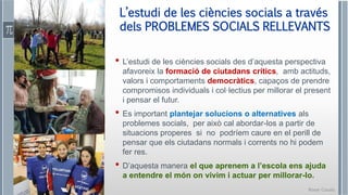 Roser Canals
• L’estudi de les ciències socials des d’aquesta perspectiva
afavoreix la formació de ciutadans crítics, amb actituds,
valors i comportaments democràtics, capaços de prendre
compromisos individuals i col·lectius per millorar el present
i pensar el futur.
• Es important plantejar solucions o alternatives als
problemes socials, per això cal abordar-los a partir de
situacions properes si no podríem caure en el perill de
pensar que els ciutadans normals i corrents no hi podem
fer res.
• D’aquesta manera el que aprenem a l’escola ens ajuda
a entendre el món on vivim i actuar per millorar-lo.
L’estudi de les ciències socials a través
dels PROBLEMES SOCIALS RELLEVANTS
 