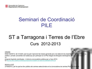 Seminari de Coordinació
                                     PILE

       ST a Tarragona i Terres de l’Ebre
                                                    Curs 2012-2013                                          Neus Lorenzo

ORDRE
ENS/102/2012, de 5 d’abril, per la qual s’aproven les bases generals per a la selecció de projectes de centres educatius
públics i privats concertats de Catalunya per participar en el Pla integrat de llengües estrangeres (PILE), en el marc d’
un
projecte lingüístic plurilingüe, i s’obre la convocatòria pública per a l’any 2012.
Ref: http://www.xtec.cat/alfresco/d/d/workspace/SpacesStore/c5a8e8f3-cc43-4a62-97aa-d000f38507e4/PILE.pdf



RESOLUCIÓ
27/09/2012, per la qual es fan públics els centres seleccionats en la convocatòria de centres PILE 2012-2014.
 
