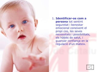 1.  Identificar-se com a persona  tot sentint seguretat i benestar emocional coneixent el propi cos, les seves necessitats i possibilitats, els hàbits de salut, i guanyar confiança en la regulació d'un mateix. 