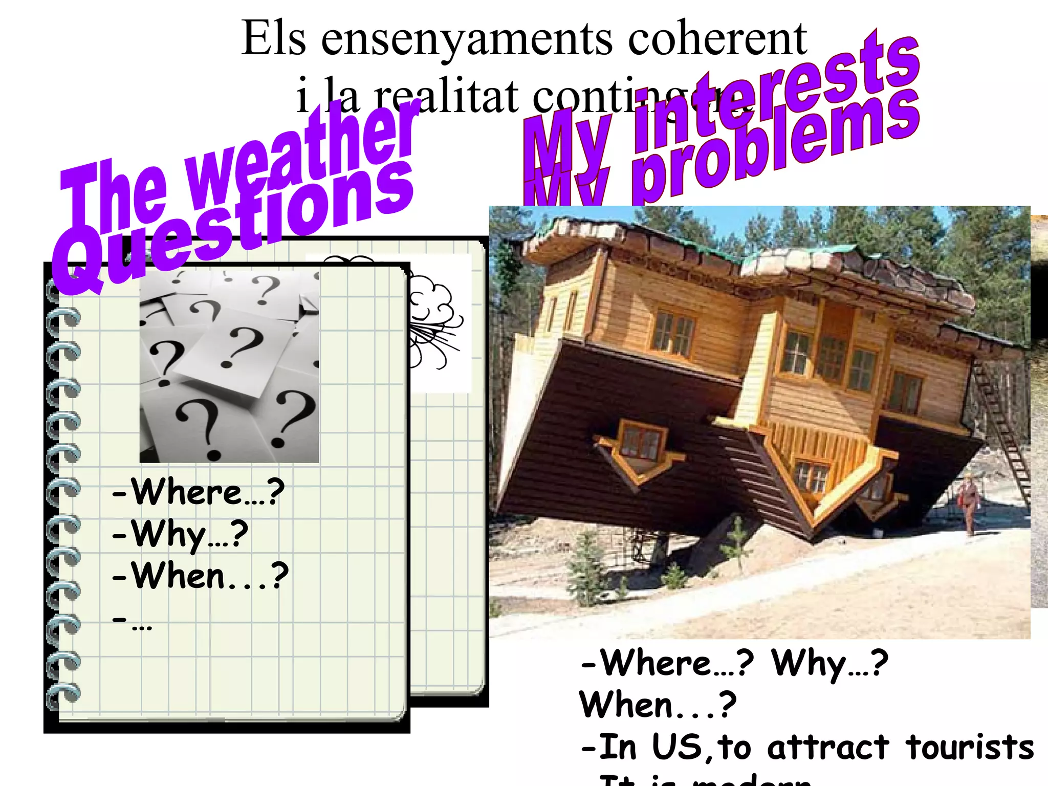 Els ensenyaments coherent i la realitat contingent It’s raining It’s windy … … … The weather It’s raining, It’s windy... I need an umbrella, I have a raincoat, I can’t walk fast... My problems -Where…? -Why…? -When...? -… Questions -Where…? Why…? When...? -In US,to attract tourists -It is modern... My interests 