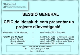 SESSIÓ GENERAL
CEIC de idcsalud: com presentar un
projecte d’investigació.
Moderador: Dr. JB. Massons - membre del CEIC - President
Ponents: Dra. M. Aguas - membre del CEIC - Secretària Tècnica
Dra. E. Barceló - membre del CEIC - Farmacòloga Clínica
Sra. M. Granados - membre del CEIC - Secretària Tècnica
Sr. J. Vicente - membre del CEIC - Jurista
Lloc : SALA D’ACTES 7a Planta d’Hospital
Dia : Dijous, 23 de gener de 2014
Hora : 13:15 hores
 