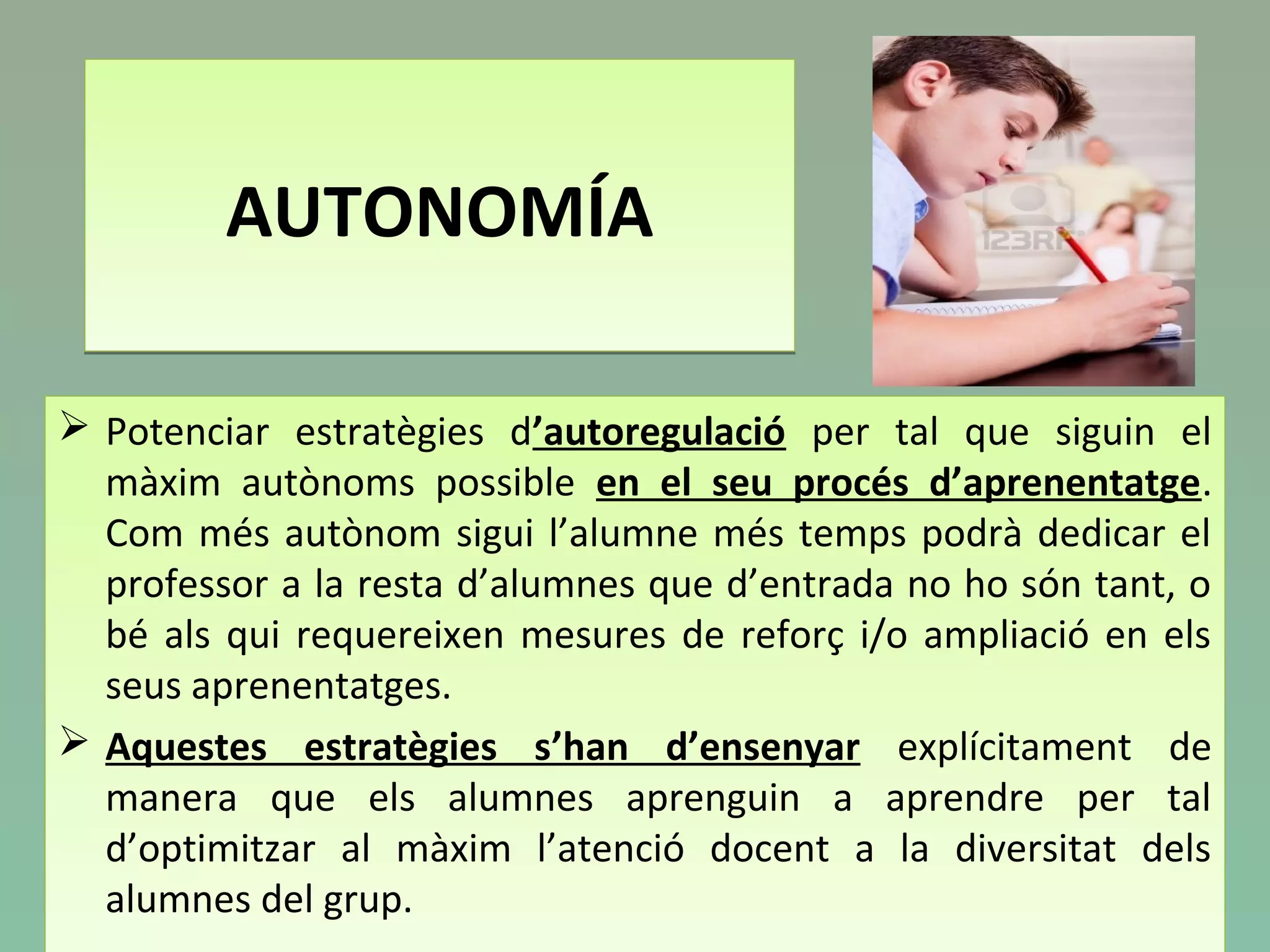 AUTONOMÍAAUTONOMÍA
 Potenciar estratègies d’autoregulació per tal que siguin el
màxim autònoms possible en el seu procés d’aprenentatge.
Com més autònom sigui l’alumne més temps podrà dedicar el
professor a la resta d’alumnes que d’entrada no ho són tant, o
bé als qui requereixen mesures de reforç i/o ampliació en els
seus aprenentatges.
 Aquestes estratègies s’han d’ensenyar explícitament de
manera que els alumnes aprenguin a aprendre per tal
d’optimitzar al màxim l’atenció docent a la diversitat dels
alumnes del grup.
 Potenciar estratègies d’autoregulació per tal que siguin el
màxim autònoms possible en el seu procés d’aprenentatge.
Com més autònom sigui l’alumne més temps podrà dedicar el
professor a la resta d’alumnes que d’entrada no ho són tant, o
bé als qui requereixen mesures de reforç i/o ampliació en els
seus aprenentatges.
 Aquestes estratègies s’han d’ensenyar explícitament de
manera que els alumnes aprenguin a aprendre per tal
d’optimitzar al màxim l’atenció docent a la diversitat dels
alumnes del grup.
 